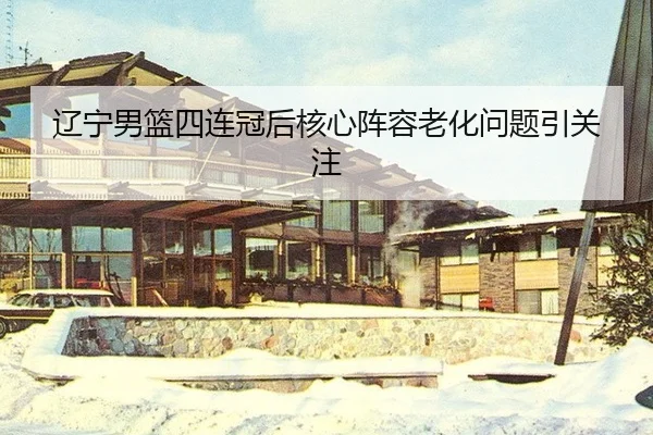 辽宁男篮四连冠后核心阵容老化问题引关注