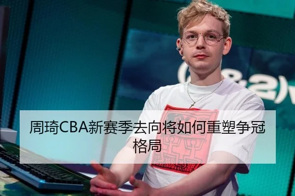 周琦CBA新赛季去向将如何重塑争冠格局