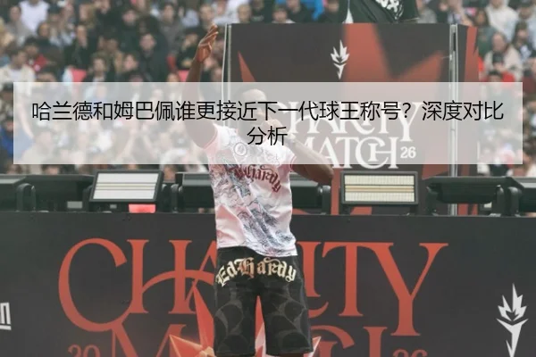 哈兰德和姆巴佩谁更接近下一代球王称号？深度对比分析